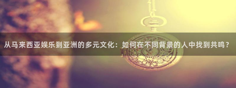 永盈帐户大厅：从马来西亚娱乐到亚洲的多元文化：如何在不同背景的人中找到共鸣？